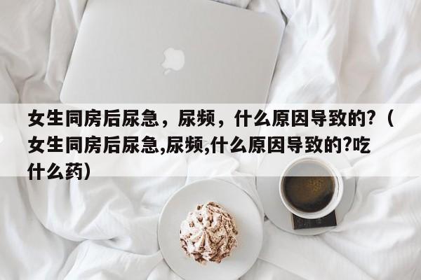 女生同房后尿急，尿频，什么原因导致的?（女生同房后尿急,尿频,什么原因导致的?吃什么药）