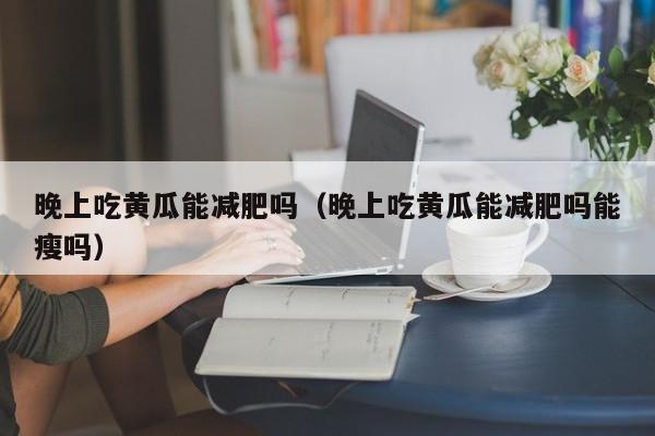 晚上吃黄瓜能减肥吗（晚上吃黄瓜能减肥吗能瘦吗）