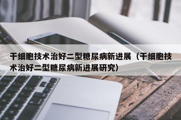 干细胞技术治好二型糖尿病新进展（干细胞技术治好二型糖尿病新进展研究）