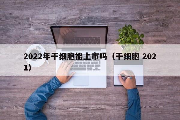 2022年干细胞能上市吗（干细胞 2021）