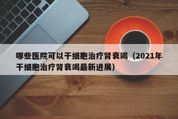 哪些医院可以干细胞治疗肾衰竭（2021年干细胞治疗肾衰竭最新进展）