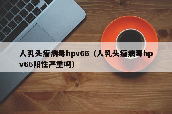 人乳头瘤病毒hpv66（人乳头瘤病毒hpv66阳性严重吗）