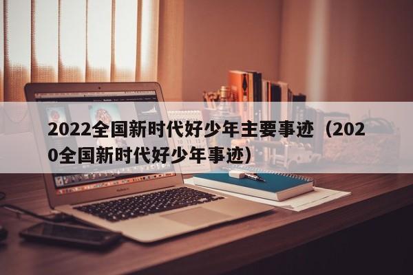 2022全国新时代好少年主要事迹（2020全国新时代好少年事迹）