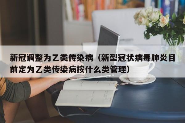 新冠调整为乙类传染病（新型冠状病毒肺炎目前定为乙类传染病按什么类管理）