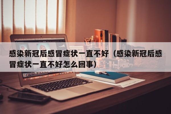 感染新冠后感冒症状一直不好（感染新冠后感冒症状一直不好怎么回事）