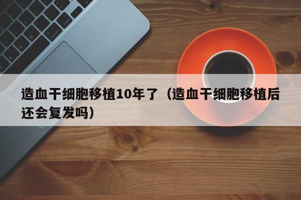 造血干细胞移植10年了（造血干细胞移植后还会复发吗）