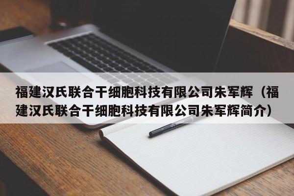 福建汉氏联合干细胞科技有限公司朱军辉（福建汉氏联合干细胞科技有限公司朱军辉简介）