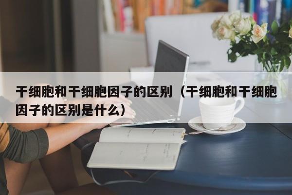 干细胞和干细胞因子的区别（干细胞和干细胞因子的区别是什么）