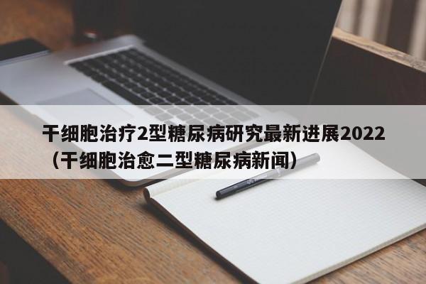 干细胞治疗2型糖尿病研究最新进展2022（干细胞治愈二型糖尿病新闻）