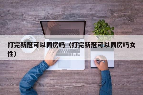 打完新冠可以同房吗（打完新冠可以同房吗女性）