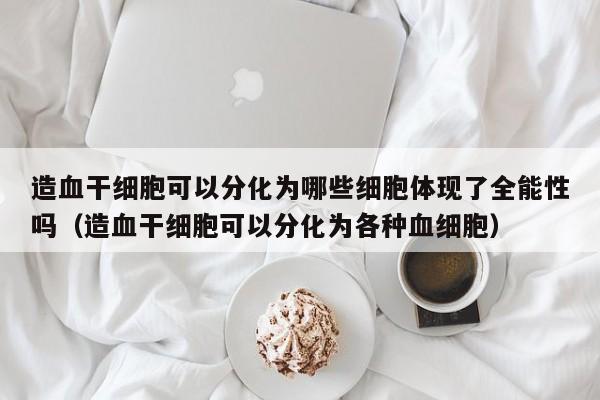 造血干细胞可以分化为哪些细胞体现了全能性吗（造血干细胞可以分化为各种血细胞）