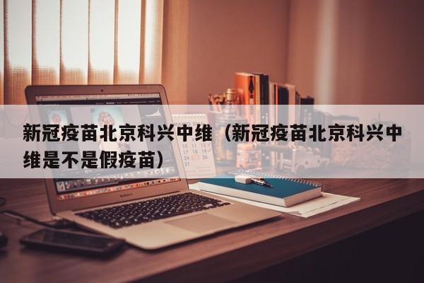 新冠疫苗北京科兴中维（新冠疫苗北京科兴中维是不是假疫苗）