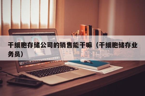 干细胞存储公司的销售能干嘛（干细胞储存业务员）