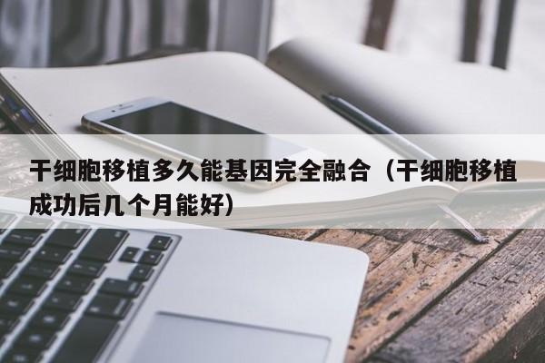 干细胞移植多久能基因完全融合（干细胞移植成功后几个月能好）