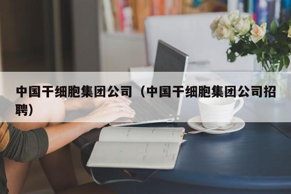 中国干细胞集团公司（中国干细胞集团公司招聘）