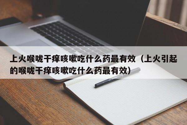 上火喉咙干痒咳嗽吃什么药最有效（上火引起的喉咙干痒咳嗽吃什么药最有效）