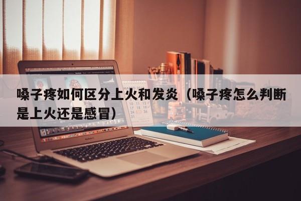 嗓子疼如何区分上火和发炎（嗓子疼怎么判断是上火还是感冒）