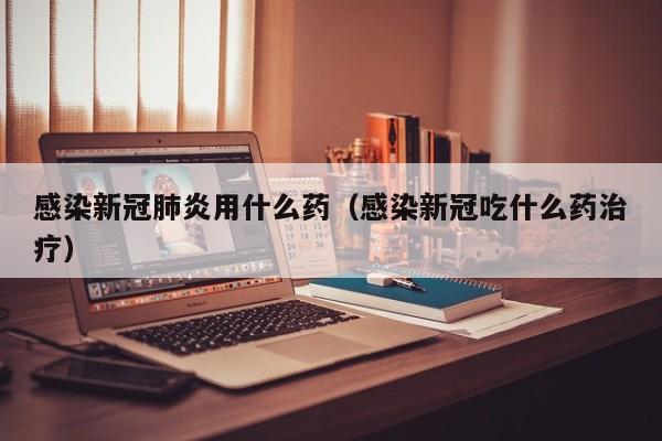 感染新冠肺炎用什么药（感染新冠吃什么药治疗）