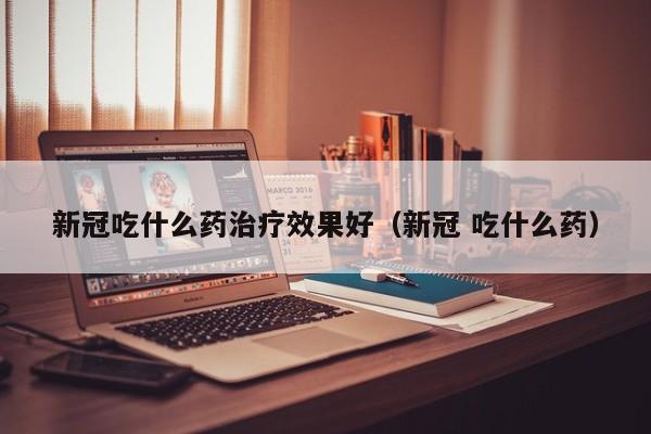 新冠吃什么药治疗效果好（新冠 吃什么药）