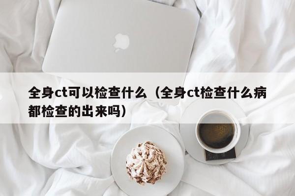 全身ct可以检查什么（全身ct检查什么病都检查的出来吗）