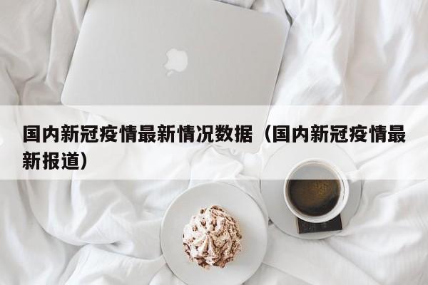 国内新冠疫情最新情况数据（国内新冠疫情最新报道）