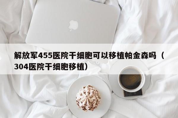 解放军455医院干细胞可以移植帕金森吗（304医院干细胞移植）