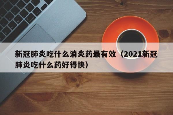 新冠肺炎吃什么消炎药最有效（2021新冠肺炎吃什么药好得快）