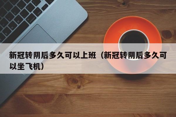 新冠转阴后多久可以上班（新冠转阴后多久可以坐飞机）