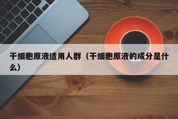 干细胞原液适用人群（干细胞原液的成分是什么）