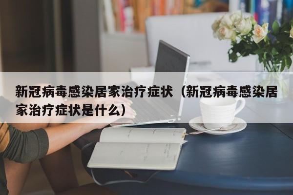 新冠病毒感染居家治疗症状（新冠病毒感染居家治疗症状是什么）