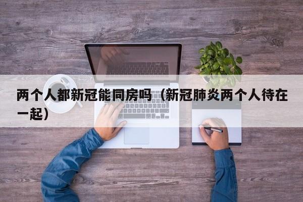 两个人都新冠能同房吗（新冠肺炎两个人待在一起）