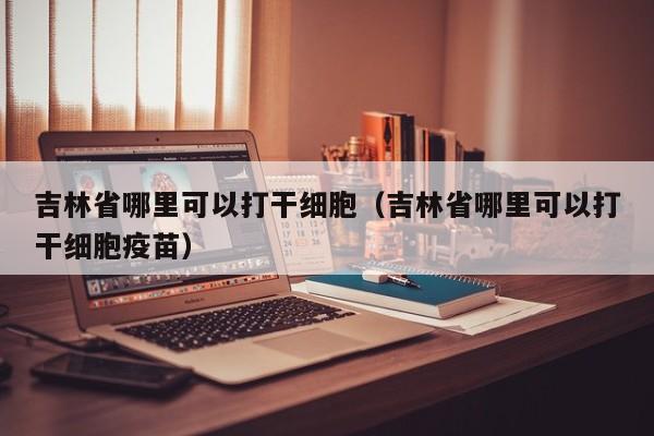 吉林省哪里可以打干细胞（吉林省哪里可以打干细胞疫苗）