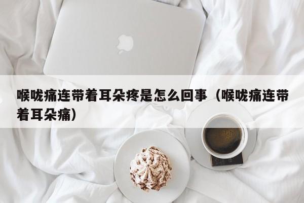 喉咙痛连带着耳朵疼是怎么回事（喉咙痛连带着耳朵痛）