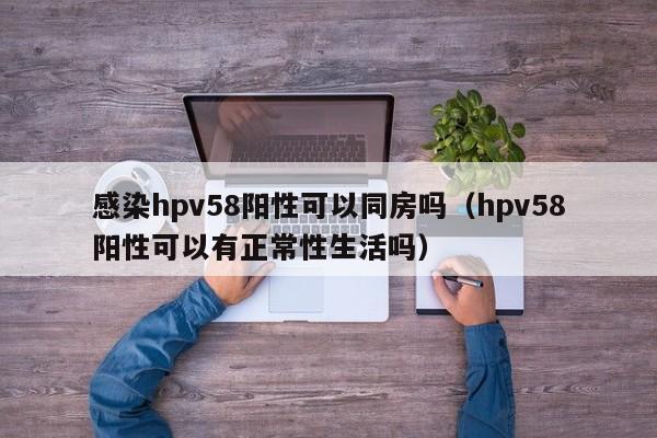 感染hpv58阳性可以同房吗（hpv58阳性可以有正常性生活吗）