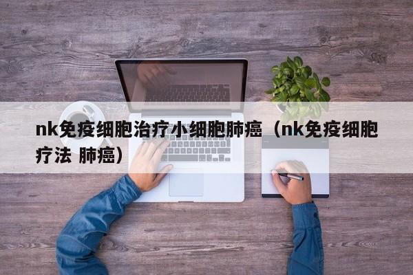 nk免疫细胞治疗小细胞肺癌（nk免疫细胞疗法 肺癌）