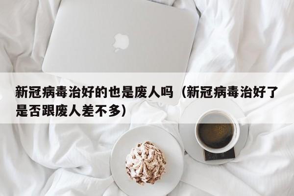 新冠病毒治好的也是废人吗（新冠病毒治好了是否跟废人差不多）