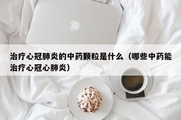 治疗心冠肺炎的中药颗粒是什么（哪些中药能治疗心冠心肺炎）