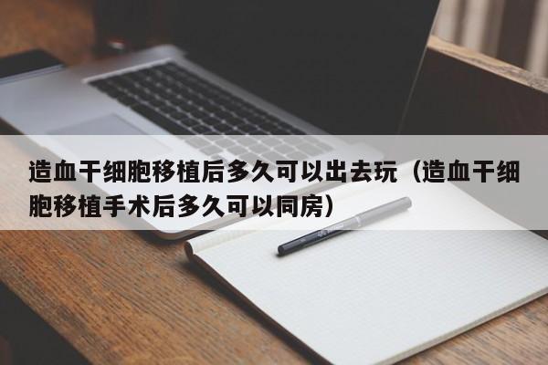 造血干细胞移植后多久可以出去玩（造血干细胞移植手术后多久可以同房）