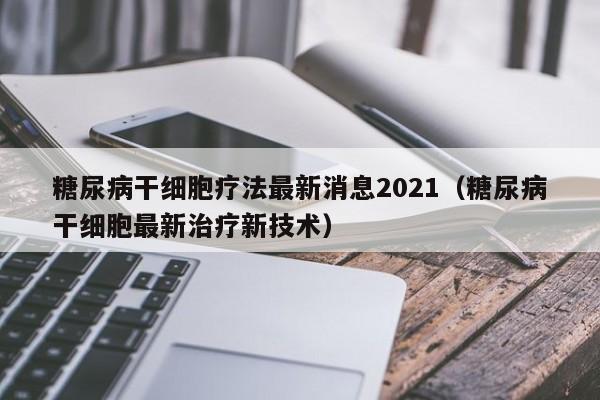 糖尿病干细胞疗法最新消息2021（糖尿病干细胞最新治疗新技术）