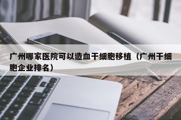 广州哪家医院可以造血干细胞移植（广州干细胞企业排名）