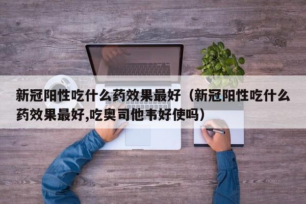 新冠阳性吃什么药效果最好（新冠阳性吃什么药效果最好,吃奥司他韦好使吗）