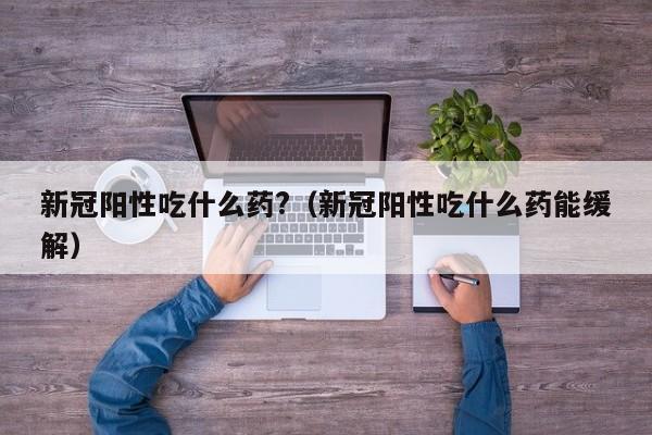 新冠阳性吃什么药?（新冠阳性吃什么药能缓解）