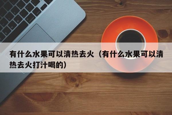 有什么水果可以清热去火（有什么水果可以清热去火打汁喝的）