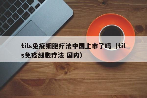 tils免疫细胞疗法中国上市了吗（tils免疫细胞疗法 国内）