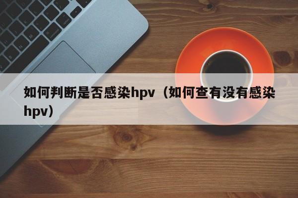 如何判断是否感染hpv（如何查有没有感染hpv）