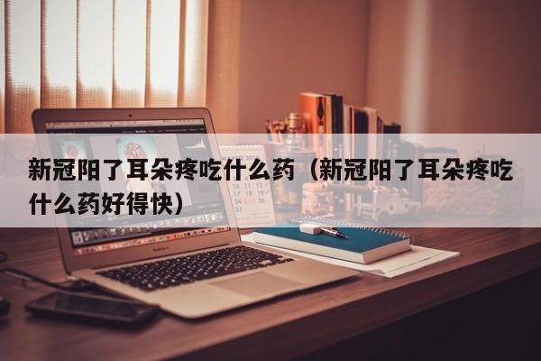 新冠阳了耳朵疼吃什么药（新冠阳了耳朵疼吃什么药好得快）