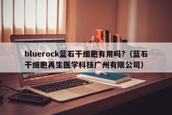 bluerock蓝石干细胞有用吗?（蓝石干细胞再生医学科技广州有限公司）