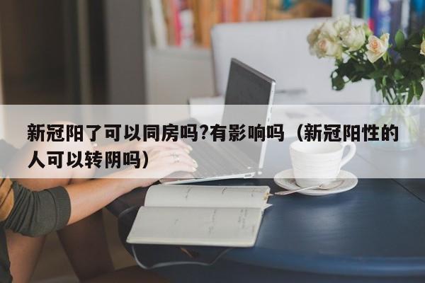 新冠阳了可以同房吗?有影响吗（新冠阳性的人可以转阴吗）