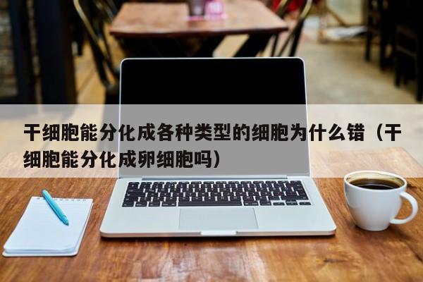 干细胞能分化成各种类型的细胞为什么错（干细胞能分化成卵细胞吗）