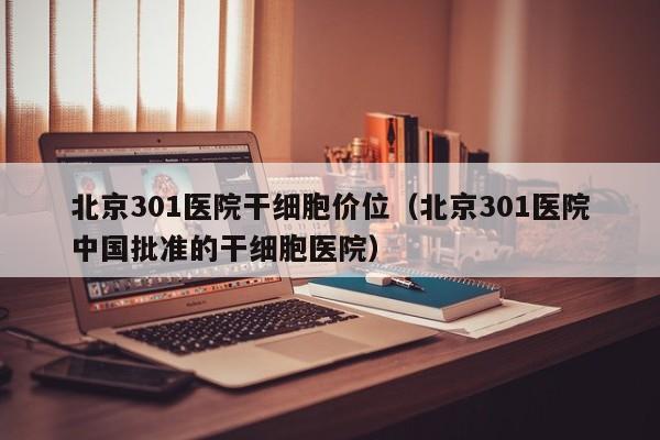 北京301医院干细胞价位（北京301医院中国批准的干细胞医院）